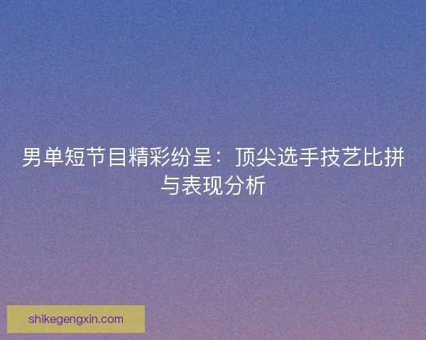 男单短节目精彩纷呈：顶尖选手技艺比拼与表现分析