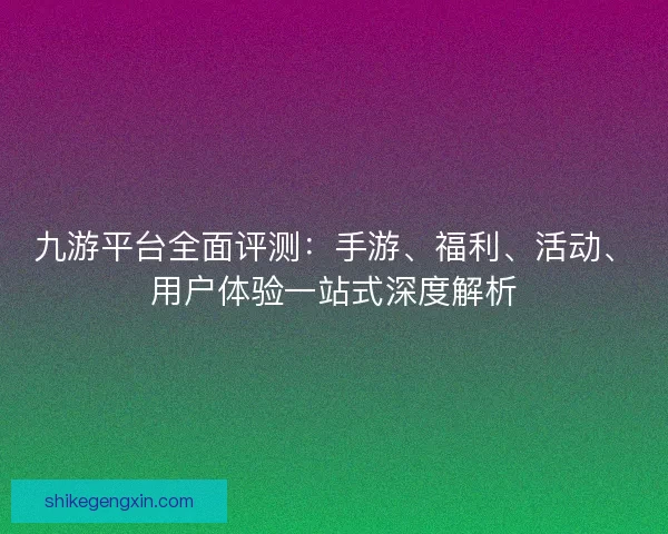 九游平台全面评测：手游、福利、活动、用户体验一站式深度解析
