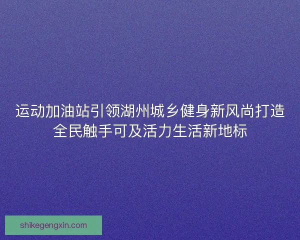 运动加油站引领湖州城乡健身新风尚打造全民触手可及活力生活新地标