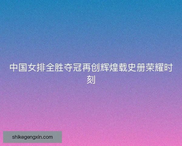 中国女排全胜夺冠再创辉煌载史册荣耀时刻