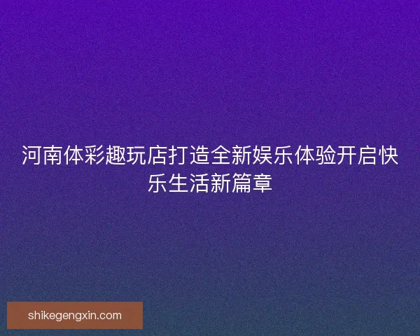 河南体彩趣玩店打造全新娱乐体验开启快乐生活新篇章