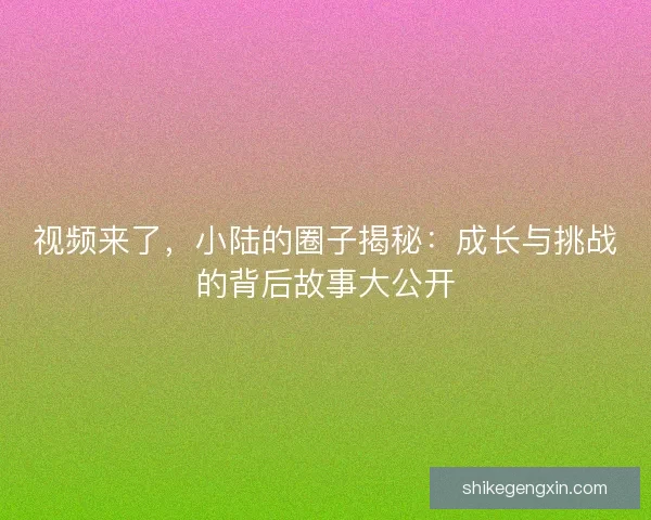 视频来了，小陆的圈子揭秘：成长与挑战的背后故事大公开