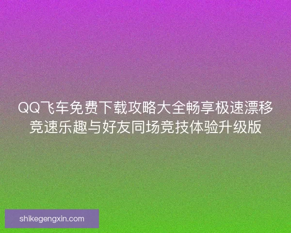 QQ飞车免费下载攻略大全畅享极速漂移竞速乐趣与好友同场竞技体验升级版