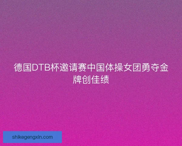 德国DTB杯邀请赛中国体操女团勇夺金牌创佳绩